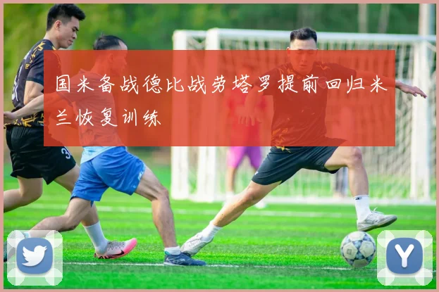 国米备战德比战劳塔罗提前回归米兰恢复训练