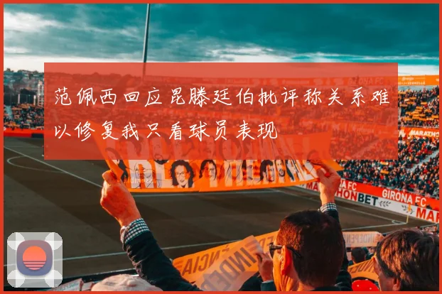 范佩西回应昆滕廷伯批评称关系难以修复我只看球员表现
