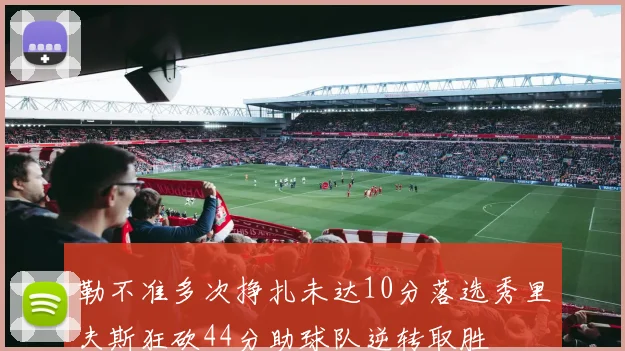 勒不准多次挣扎未达10分落选秀里夫斯狂砍44分助球队逆转取胜