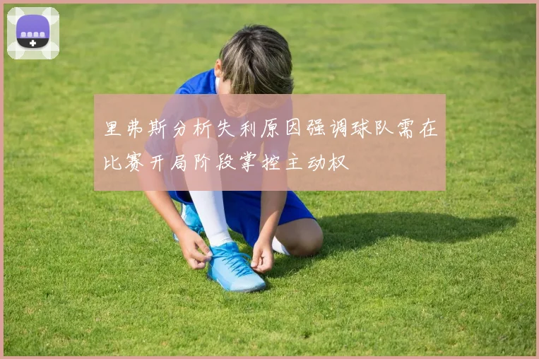 里弗斯分析失利原因强调球队需在比赛开局阶段掌控主动权
