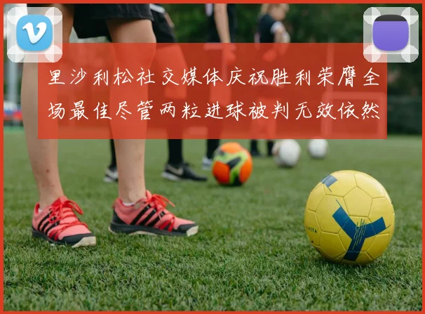 里沙利松社交媒体庆祝胜利荣膺全场最佳尽管两粒进球被判无效依然贡献助攻