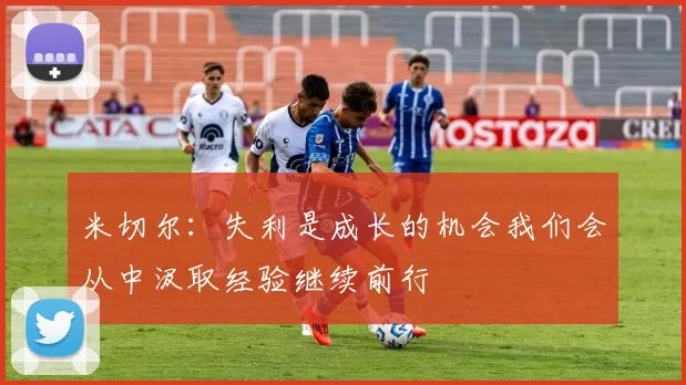米切尔：失利是成长的机会我们会从中汲取经验继续前行