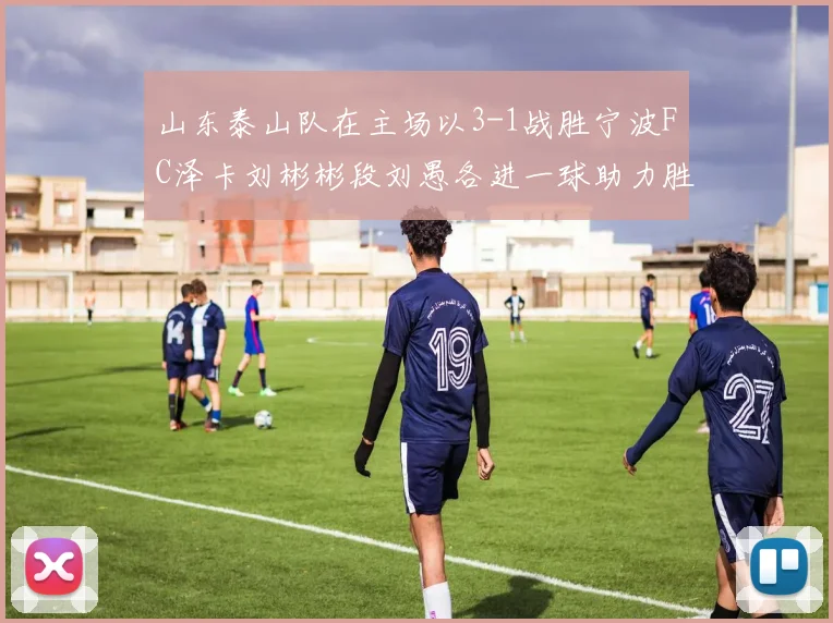 山东泰山队在主场以3-1战胜宁波FC泽卡刘彬彬段刘愚各进一球助力胜利