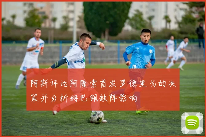 阿斯评论阿隆索首发罗德里戈的决策并分析姆巴佩缺阵影响