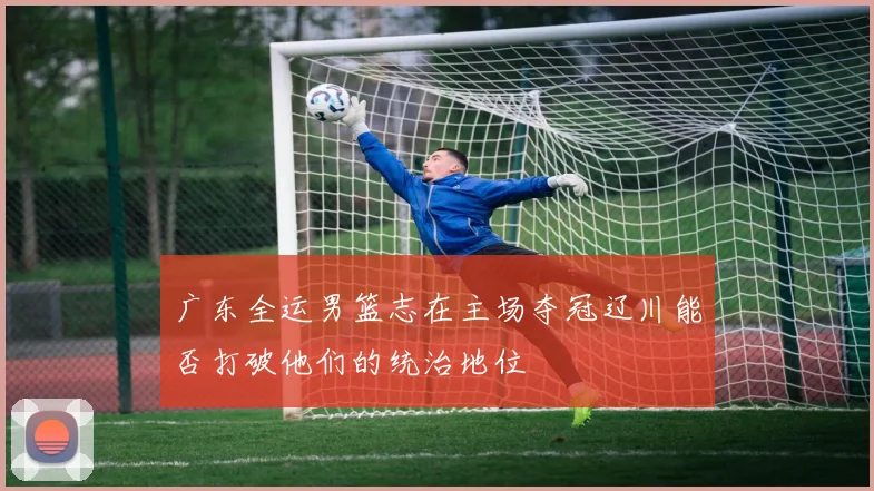 广东全运男篮志在主场夺冠辽川能否打破他们的统治地位