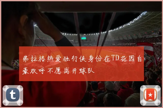 弗拉格热爱独行侠身份在TD花园自豪欢呼不愿离开球队