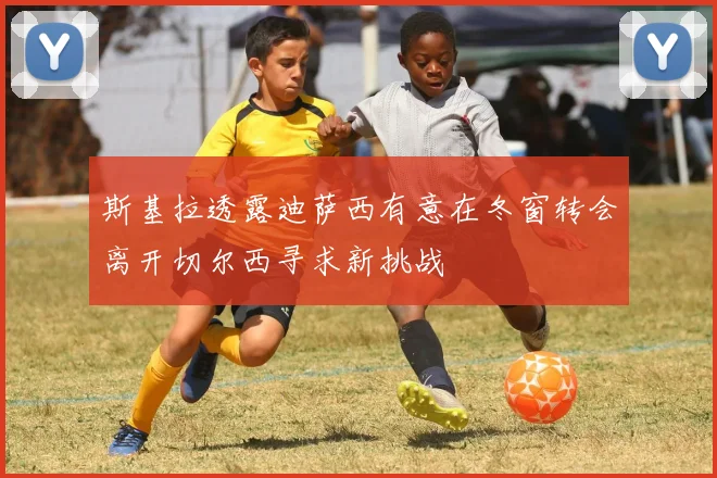 斯基拉透露迪萨西有意在冬窗转会离开切尔西寻求新挑战