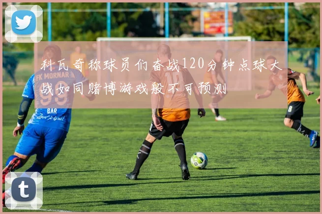 科瓦奇称球员们奋战120分钟点球大战如同赌博游戏般不可预测