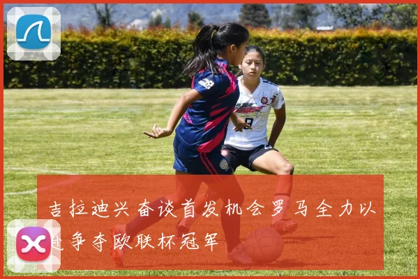 吉拉迪兴奋谈首发机会罗马全力以赴争夺欧联杯冠军