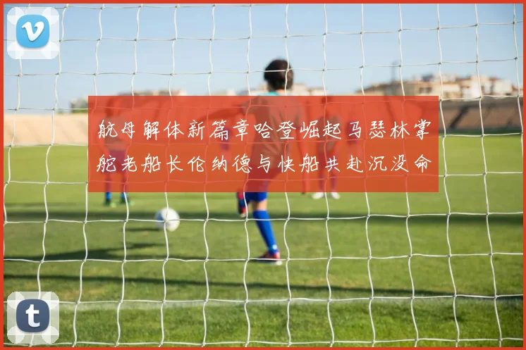 航母解体新篇章哈登崛起马瑟林掌舵老船长伦纳德与快船共赴沉没命运