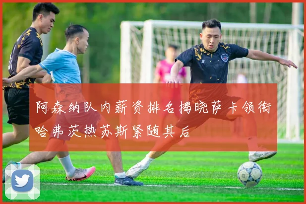 阿森纳队内薪资排名揭晓萨卡领衔哈弗茨热苏斯紧随其后