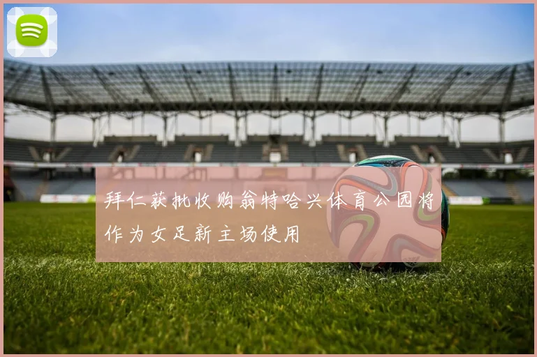 拜仁获批收购翁特哈兴体育公园将作为女足新主场使用