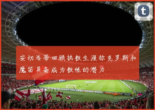 安切洛蒂回顾执教生涯称克罗斯和魔笛具备成为教练的潜力