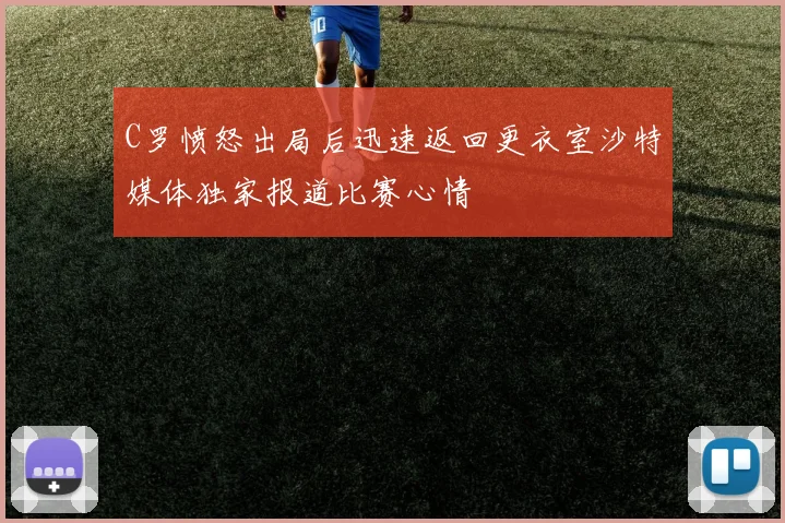 C罗愤怒出局后迅速返回更衣室沙特媒体独家报道比赛心情