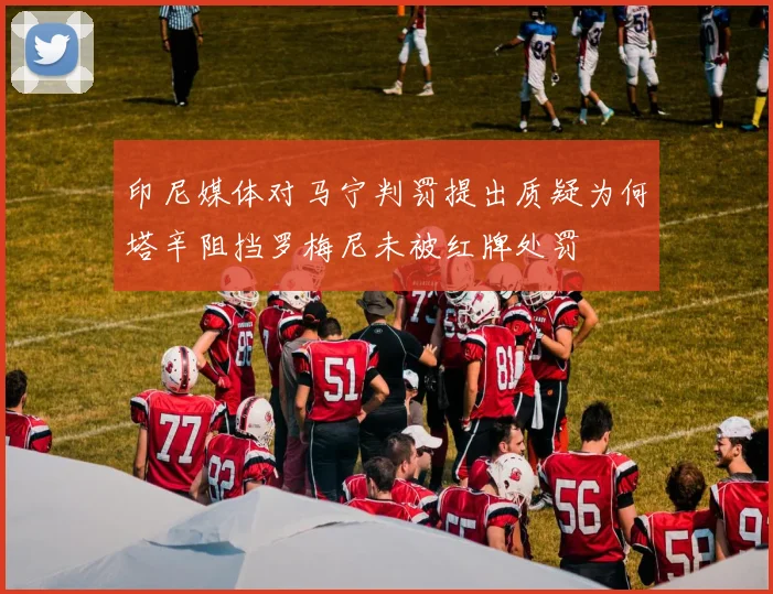 印尼媒体对马宁判罚提出质疑为何塔辛阻挡罗梅尼未被红牌处罚