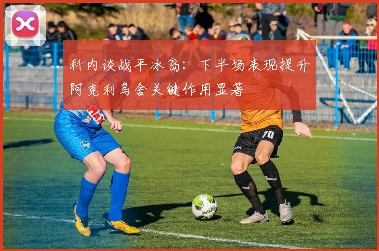 科内谈战平冰岛：下半场表现提升阿克利乌舍关键作用显著