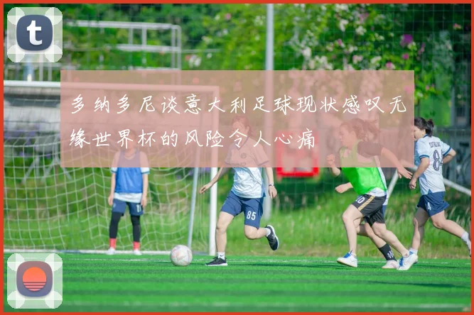 多纳多尼谈意大利足球现状感叹无缘世界杯的风险令人心痛