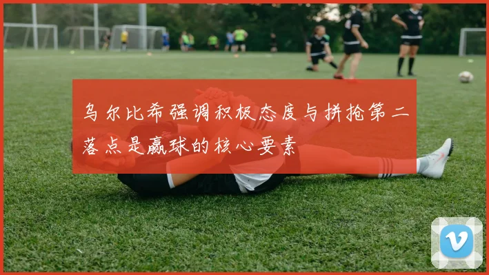 乌尔比希强调积极态度与拼抢第二落点是赢球的核心要素