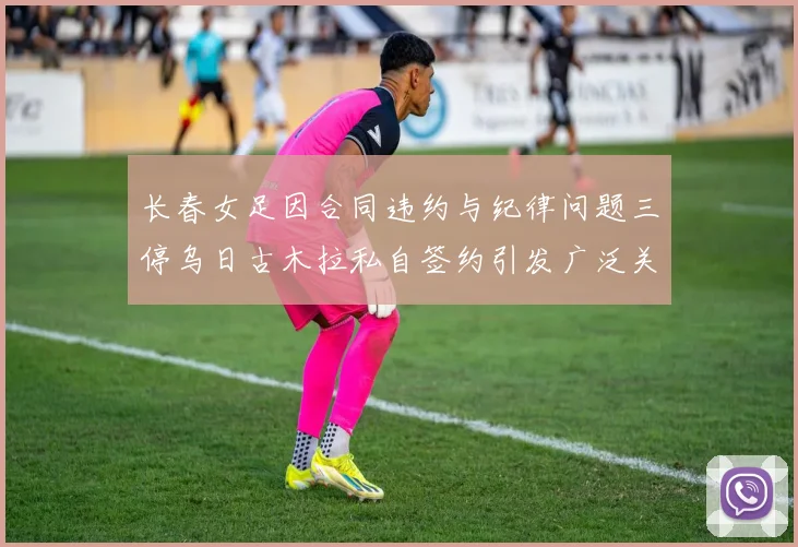 长春女足因合同违约与纪律问题三停乌日古木拉私自签约引发广泛关注