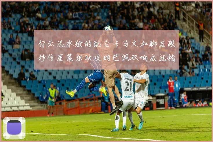 行云流水般的配合卡马文加脚后跟妙传居莱尔助攻姆巴佩双响成就精彩瞬间