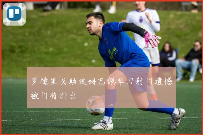 罗德里戈助攻姆巴佩单刀射门遗憾被门将扑出