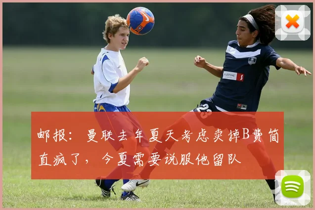 邮报：曼联去年夏天考虑卖掉B费简直疯了，今夏需要说服他留队