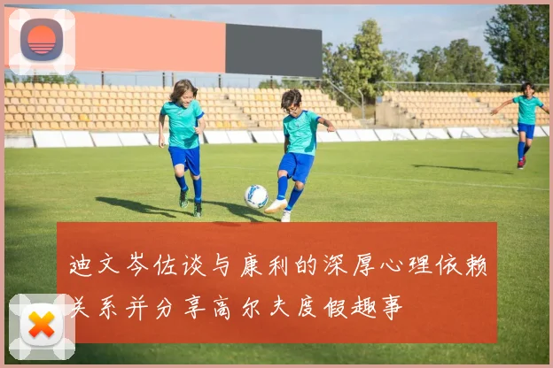 迪文岑佐谈与康利的深厚心理依赖关系并分享高尔夫度假趣事