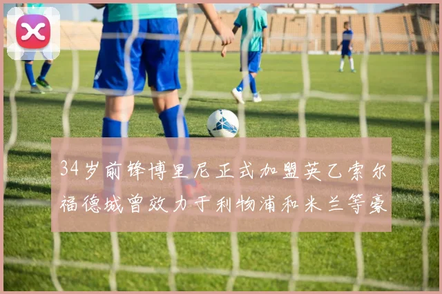 34岁前锋博里尼正式加盟英乙索尔福德城曾效力于利物浦和米兰等豪门