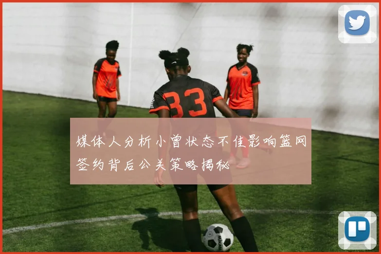 媒体人分析小曾状态不佳影响篮网签约背后公关策略揭秘