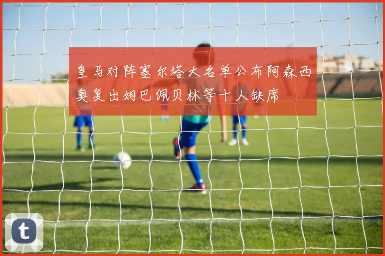 皇马对阵塞尔塔大名单公布阿森西奥复出姆巴佩贝林等十人缺席