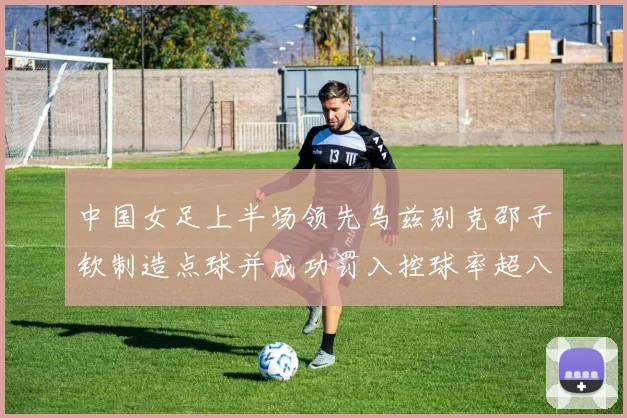 中国女足上半场领先乌兹别克邵子钦制造点球并成功罚入控球率超八成