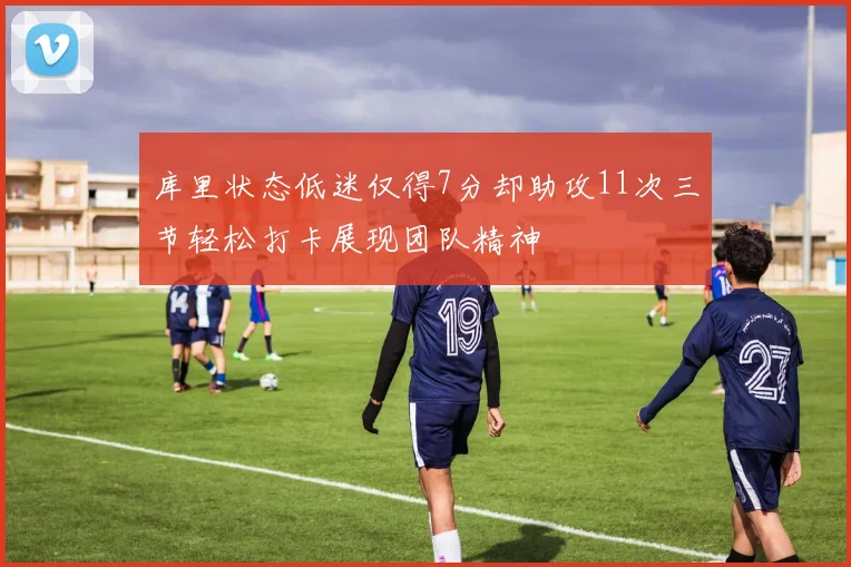 库里状态低迷仅得7分却助攻11次三节轻松打卡展现团队精神