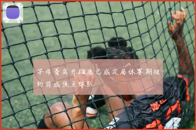 字母哥离开雄鹿已成定局休赛期纽约将成焦点球队