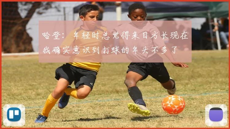 哈登：年轻时总觉得来日方长现在我确实意识到打球的年头不多了