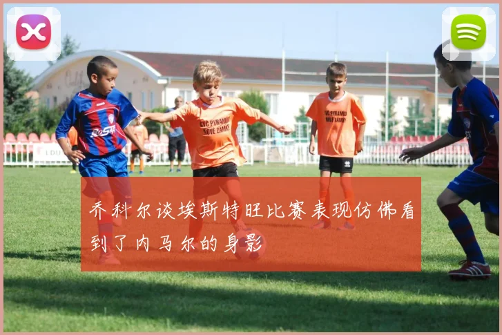 乔科尔谈埃斯特旺比赛表现仿佛看到了内马尔的身影