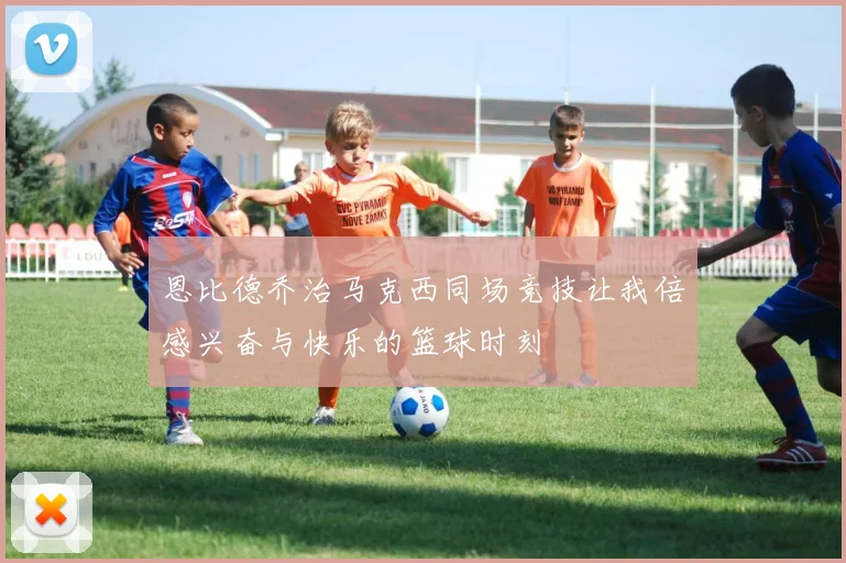 恩比德乔治马克西同场竞技让我倍感兴奋与快乐的篮球时刻
