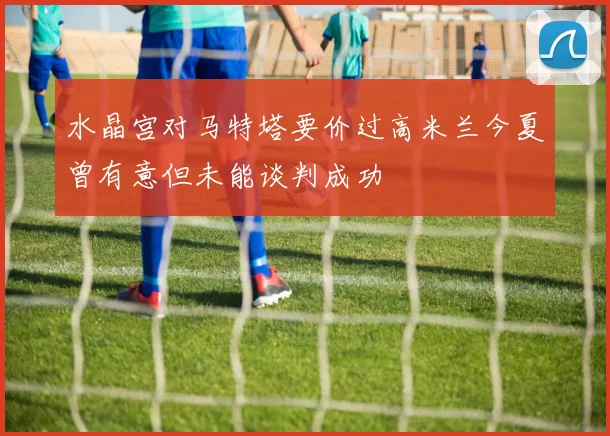 水晶宫对马特塔要价过高米兰今夏曾有意但未能谈判成功