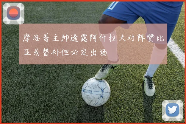 摩洛哥主帅透露阿什拉夫对阵赞比亚或替补但必定出场