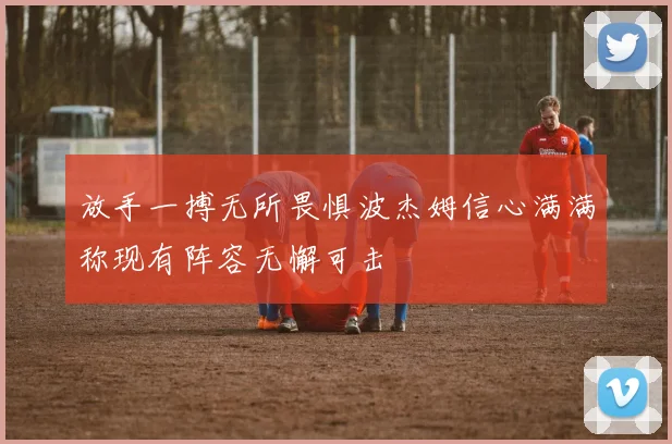 放手一搏无所畏惧波杰姆信心满满称现有阵容无懈可击